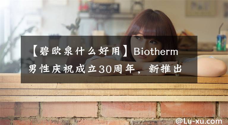 【碧欧泉什么好用】Biotherm男性庆祝成立30周年，新推出的焕能润泽系列！