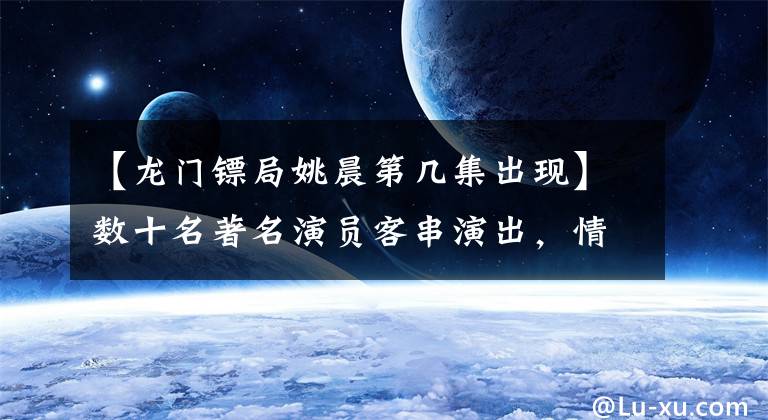 【龙门镖局姚晨第几集出现】数十名著名演员客串演出，情景喜剧《龙门镖局》上演了大型咖喱秀