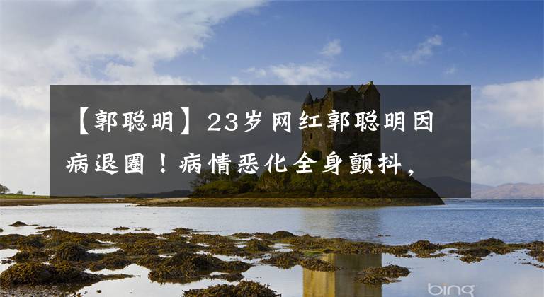 【郭聪明】23岁网红郭聪明因病退圈！病情恶化全身颤抖，刚与薛之谦合作文章配图