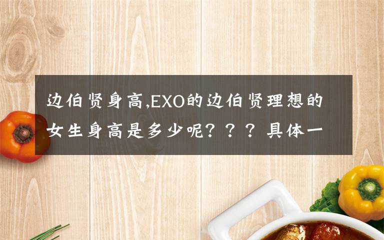 边伯贤身高,EXO的边伯贤理想的女生身高是多少呢？？？具体一点，例如一米七，一米六五以上，这类的……谢谢！！！文章配图
