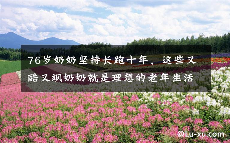 76岁奶奶坚持长跑十年，这些又酷又飒奶奶就是理想的老年生活啊文章配图