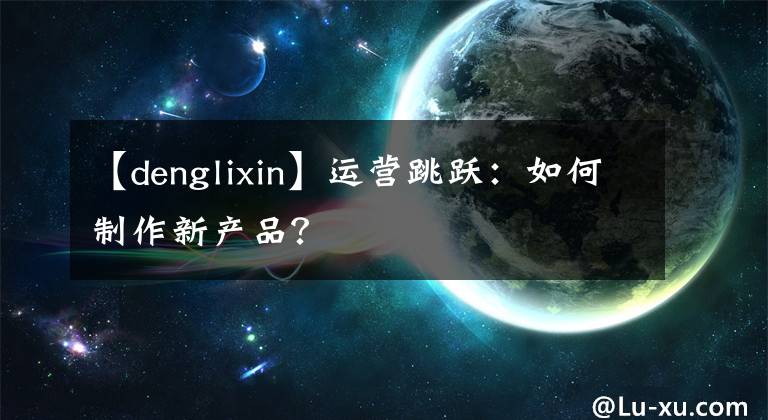 【denglixin】运营跳跃：如何制作新产品？