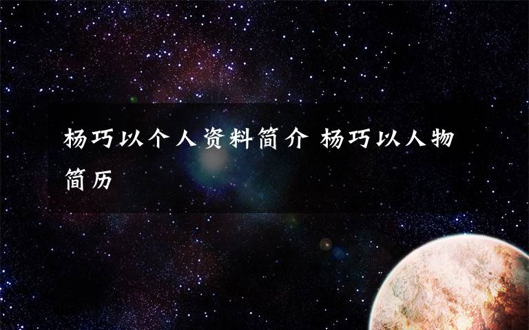 杨巧以个人资料简介 杨巧以人物简历