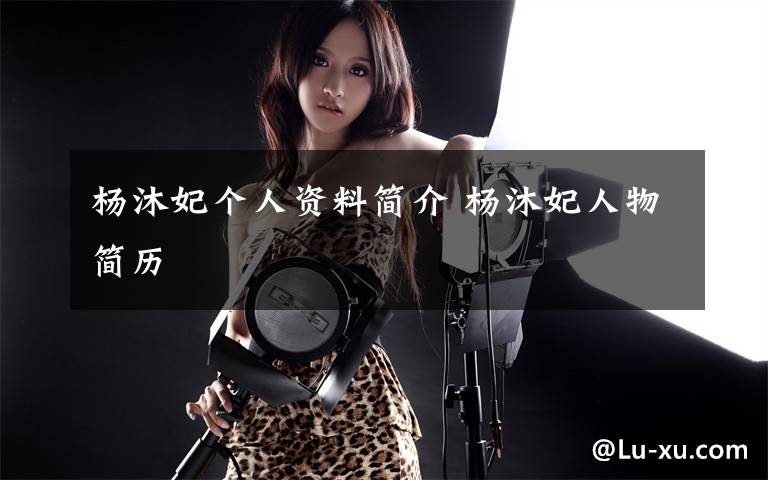 杨沐妃个人资料简介 杨沐妃人物简历文章配图