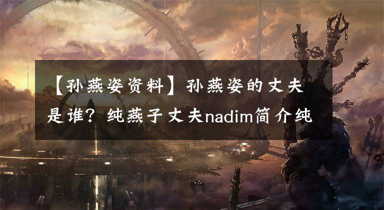 【孙燕姿资料】孙燕姿的丈夫是谁？纯燕子丈夫nadim简介纯燕子好听的歌