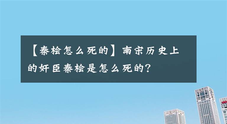 【秦桧怎么死的】南宋历史上的奸臣秦桧是怎么死的？