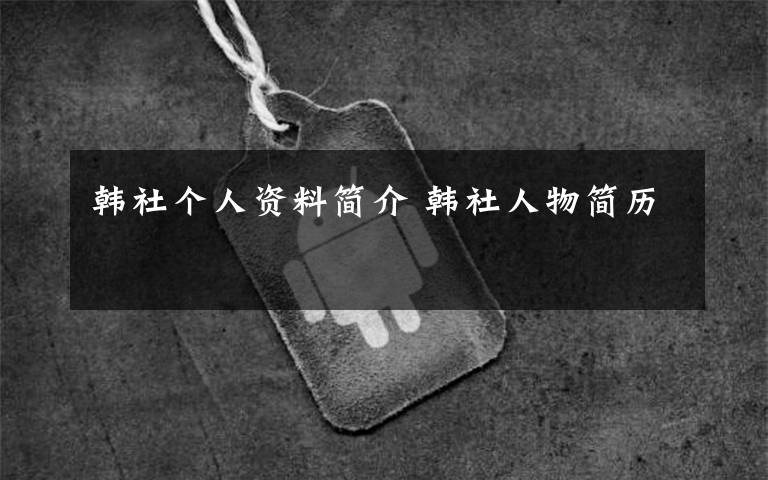 韩社个人资料简介 韩社人物简历文章配图