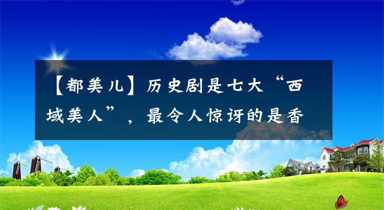 【都美儿】历史剧是七大“西域美人”，最令人惊讶的是香妃刘丹，第三个来自新疆。