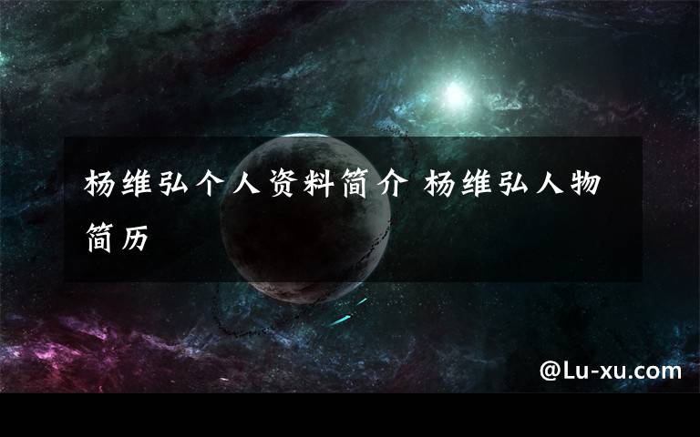 杨维弘个人资料简介 杨维弘人物简历文章配图