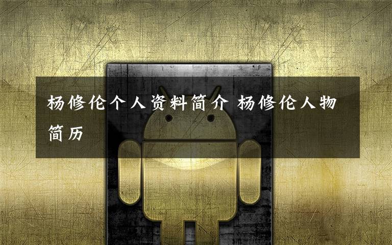 杨修伦个人资料简介 杨修伦人物简历文章配图