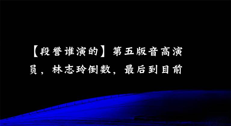 【段誉谁演的】第五版音高演员，林志玲倒数，最后到目前为止谁也无法超越