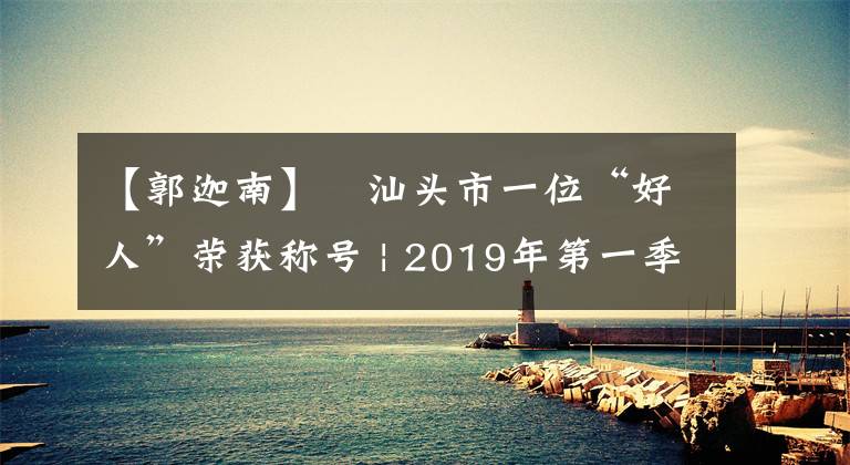 【郭迦南】​汕头市一位“好人”荣获称号 | 2019年第一季度“广东好人榜”揭晓！
