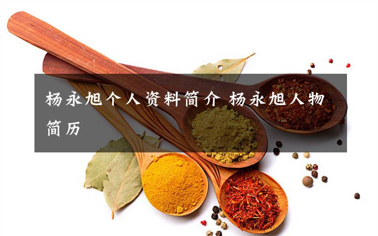 杨永旭个人资料简介 杨永旭人物简历文章配图