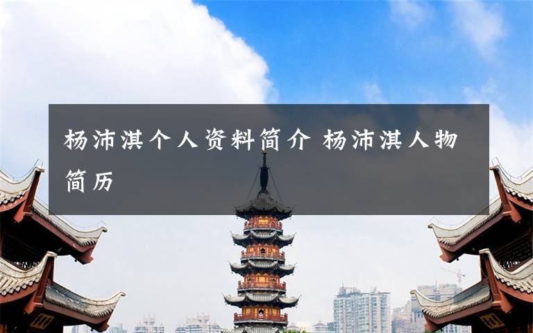 杨沛淇个人资料简介 杨沛淇人物简历文章配图