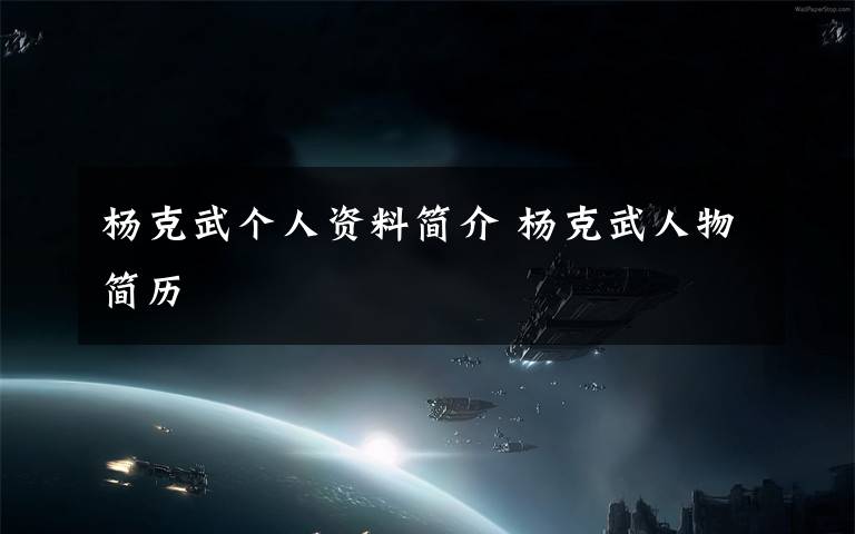 杨克武个人资料简介 杨克武人物简历文章配图