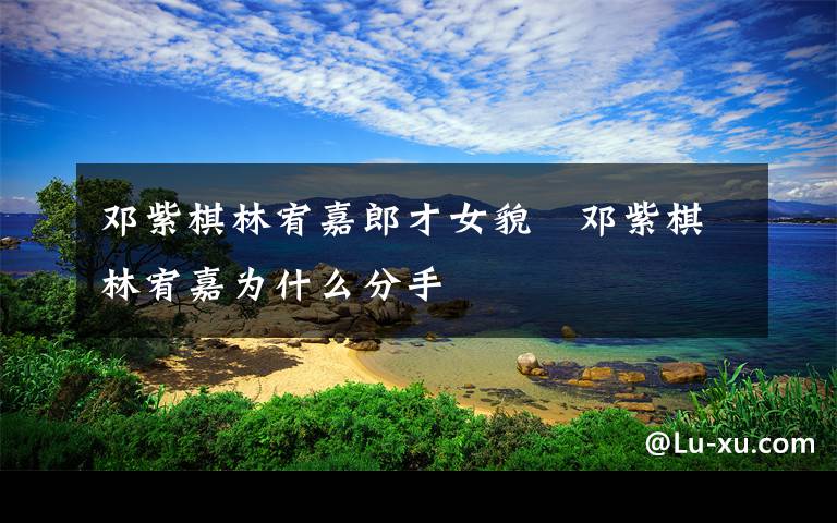 邓紫棋林宥嘉郎才女貌   邓紫棋林宥嘉为什么分手文章配图