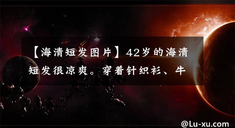 【海清短发图片】42岁的海清短发很凉爽。穿着针织衫、牛仔裤，超辩成为22岁的少女