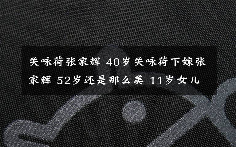 关咏荷张家辉 40岁关咏荷下嫁张家辉 52岁还是那么美 11岁女儿有大长腿