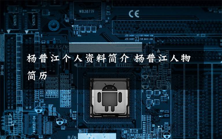 杨普江个人资料简介 杨普江人物简历文章配图