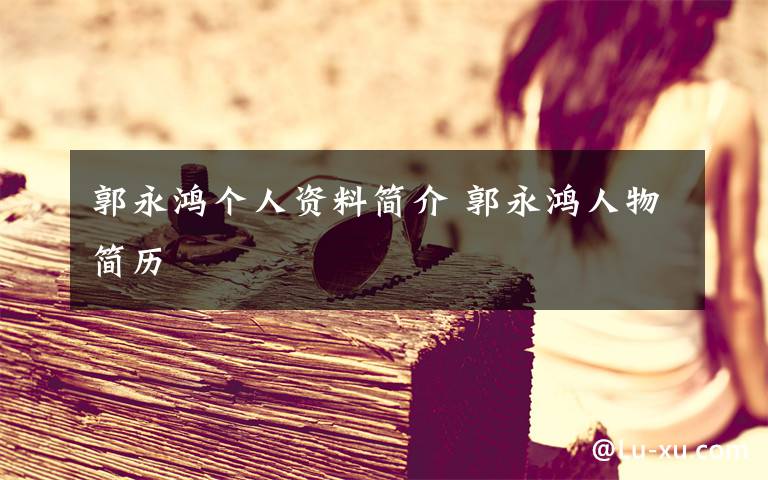 郭永鸿个人资料简介 郭永鸿人物简历文章配图
