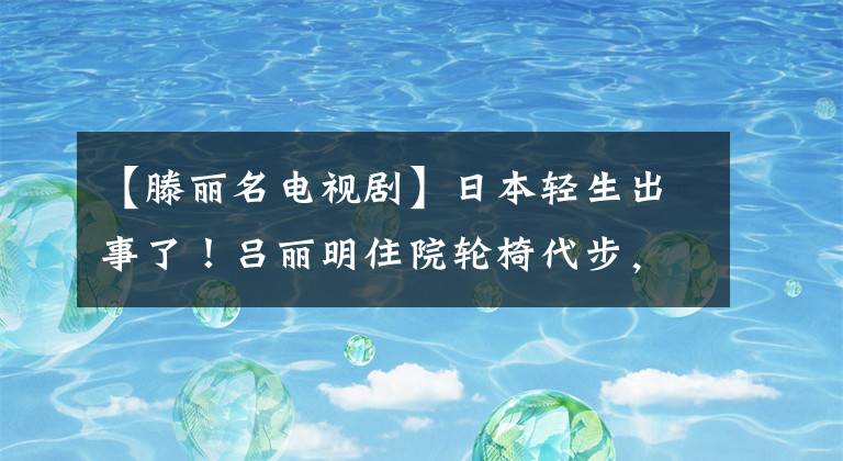 【滕丽名电视剧】日本轻生出事了！吕丽明住院轮椅代步，照顾丈夫中日双方