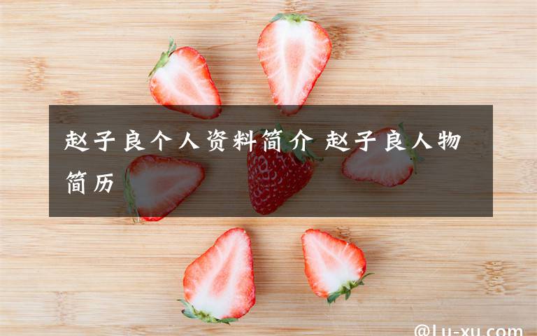 赵子良个人资料简介 赵子良人物简历文章配图
