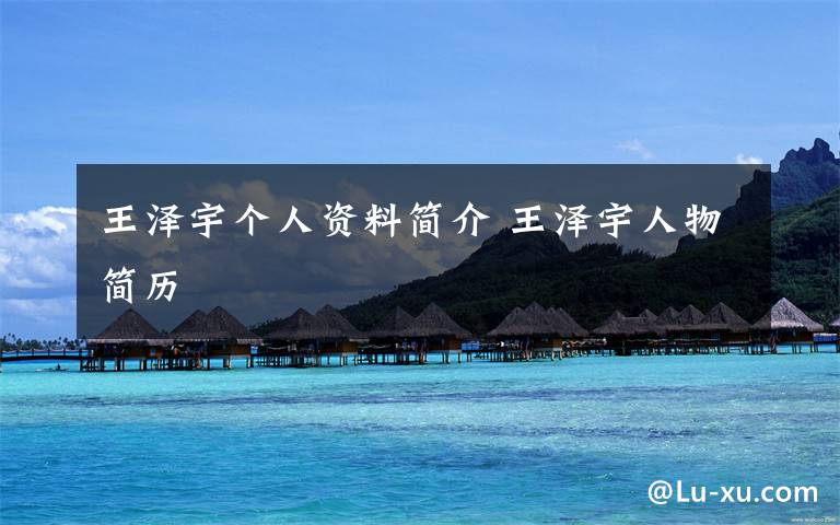 王泽宇个人资料简介 王泽宇人物简历文章配图