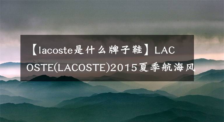 【lacoste是什么牌子鞋】LACOSTE(LACOSTE)2015夏季航海风格水手鞋-与清爽的夏日一起起航！
