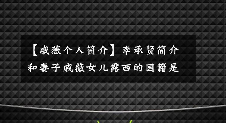 【戚薇个人简介】李承贤简介和妻子戚薇女儿露西的国籍是什么？