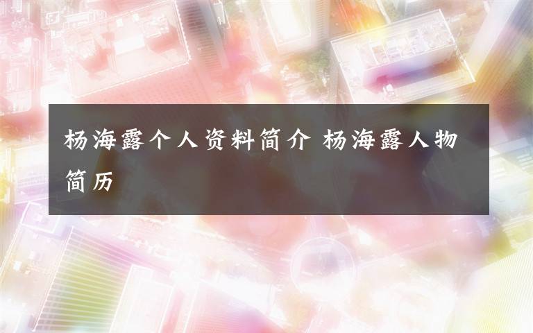 杨海露个人资料简介 杨海露人物简历文章配图