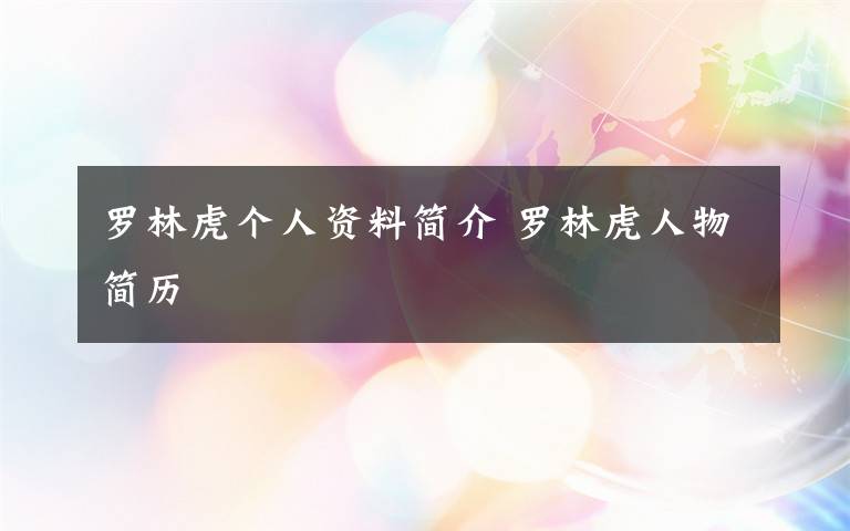 罗林虎个人资料简介 罗林虎人物简历文章配图