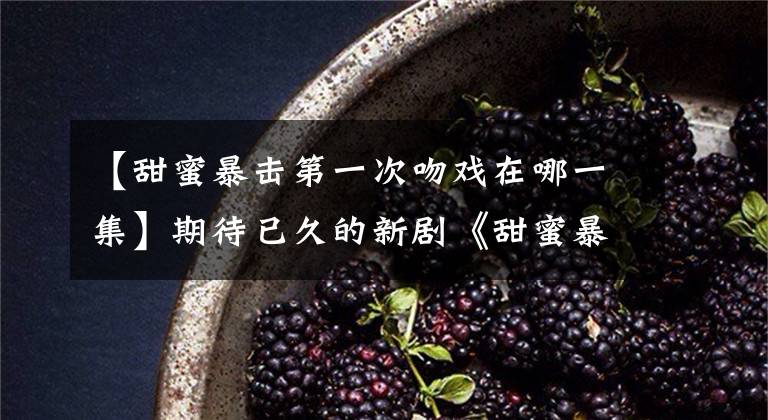 【甜蜜暴击第一次吻戏在哪一集】期待已久的新剧《甜蜜暴击》开播了。鹿晗演技的吻戏！