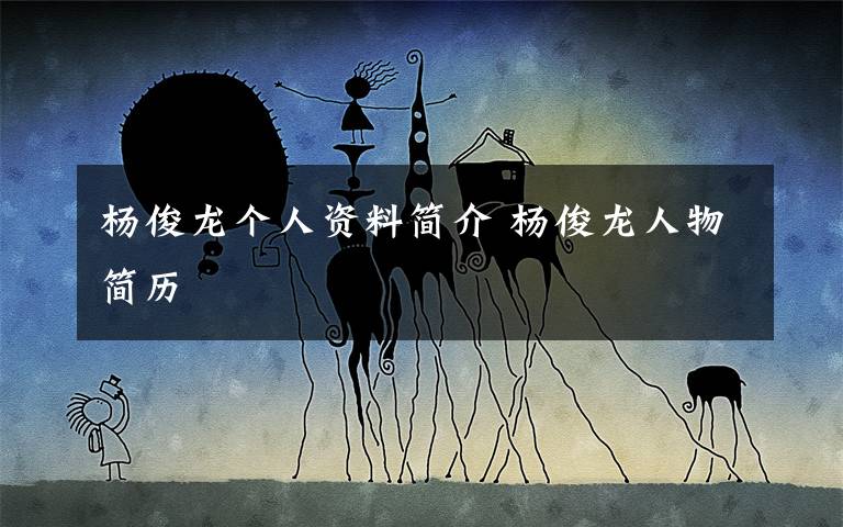 杨俊龙个人资料简介 杨俊龙人物简历文章配图