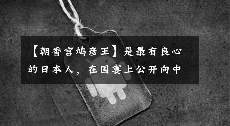 【朝香宫鸠彦王】是最有良心的日本人，在国宴上公开向中国人道歉