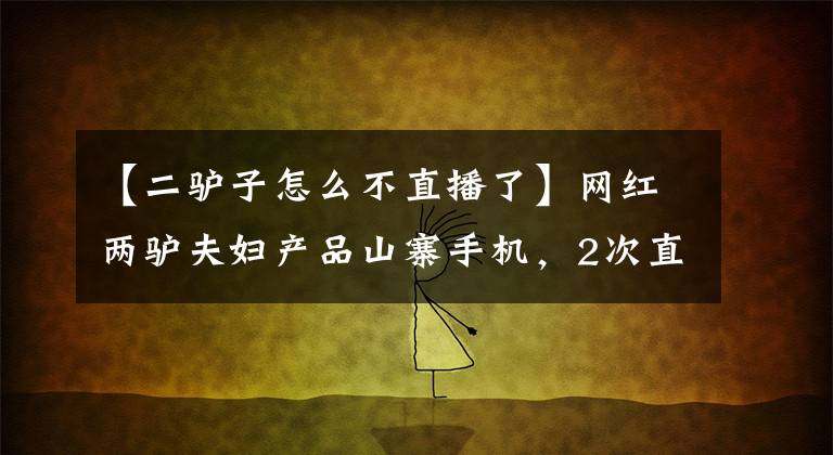 【二驴子怎么不直播了】网红两驴夫妇产品山寨手机，2次直播销售2000万，平台确认退款。