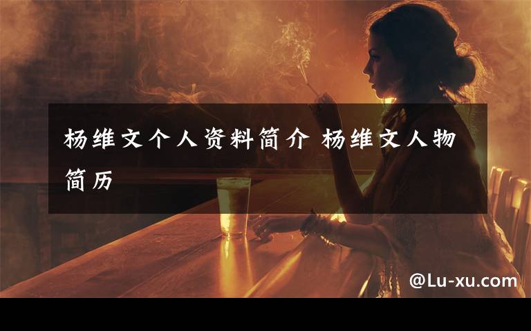杨维文个人资料简介 杨维文人物简历文章配图