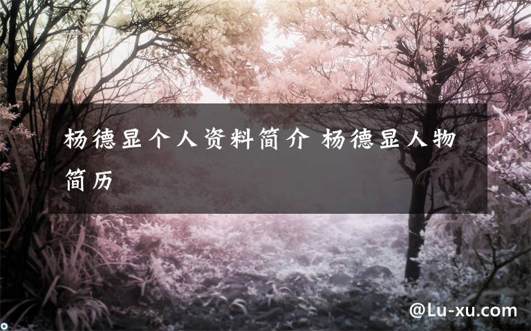 杨德显个人资料简介 杨德显人物简历文章配图