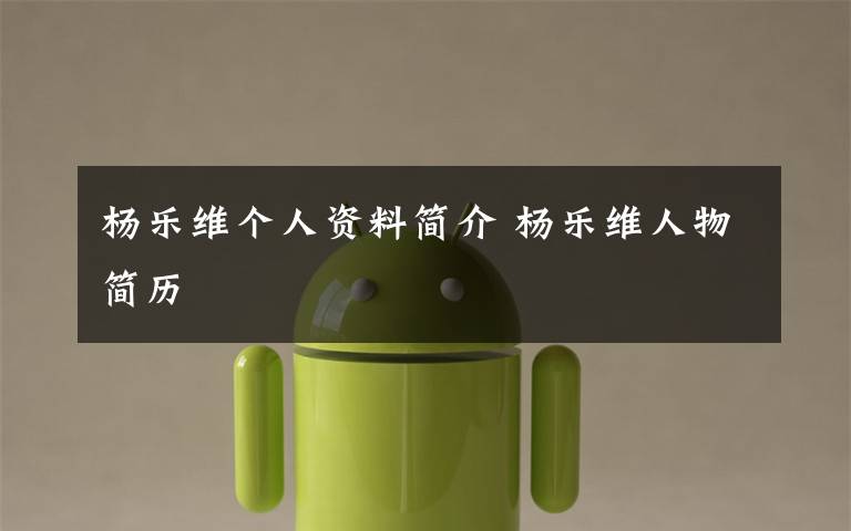 杨乐维个人资料简介 杨乐维人物简历文章配图