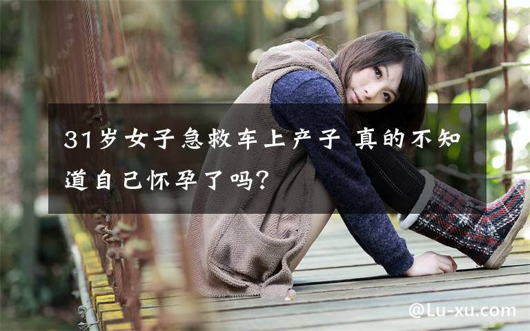 31岁女子急救车上产子 真的不知道自己怀孕了吗？