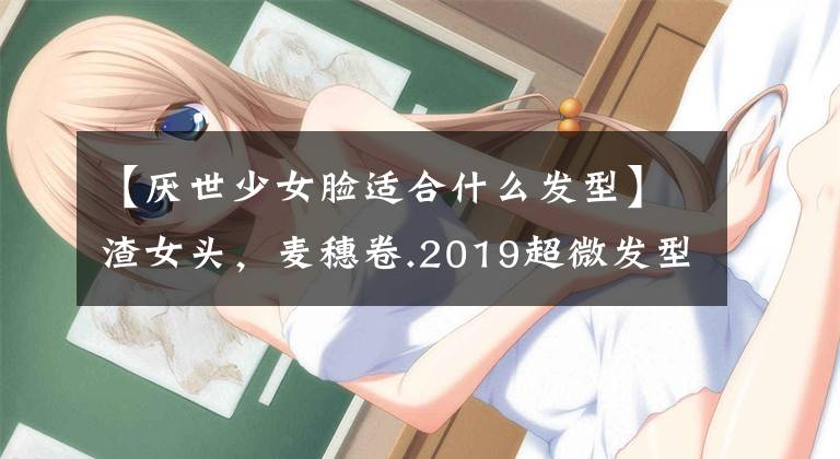 【厌世少女脸适合什么发型】渣女头，麦穗卷.2019超微发型发色库存！