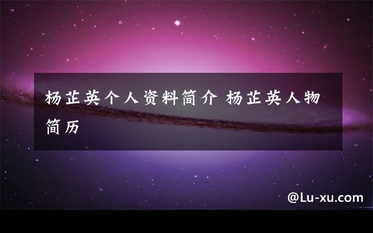 杨芷英个人资料简介 杨芷英人物简历文章配图