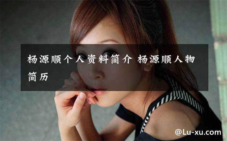 杨源顺个人资料简介 杨源顺人物简历文章配图