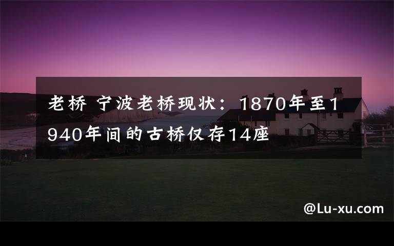 老桥 宁波老桥现状：1870年至1940年间的古桥仅存14座