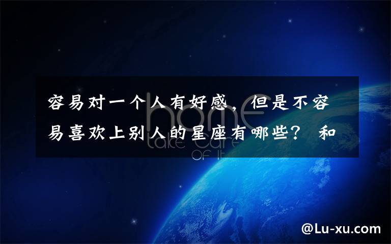 容易对一个人有好感，但是不容易喜欢上别人的星座有哪些？ 和哪个星座谈恋爱最有存在感文章配图
