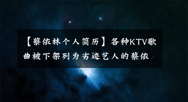 【蔡依林个人简历】各种KTV歌曲被下架列为劣迹艺人的蔡依林们到底做了什么？