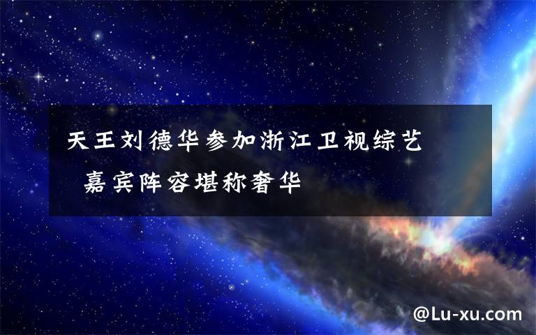 天王刘德华参加浙江卫视综艺 嘉宾阵容堪称奢华文章配图