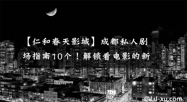 【仁和春天影城】成都私人剧场指南10个！解锁看电影的新姿势！