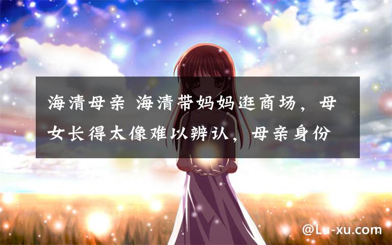 海清母亲 海清带妈妈逛商场，母女长得太像难以辨认，母亲身份显赫超优雅文章配图
