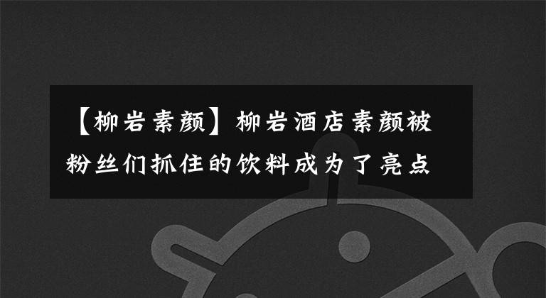 【柳岩素颜】柳岩酒店素颜被粉丝们抓住的饮料成为了亮点文章配图