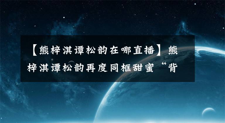 【熊梓淇谭松韵在哪直播】熊梓淇谭松韵再度同框甜蜜“背后抱”狂撒糖，身穿古装被赞登对文章配图